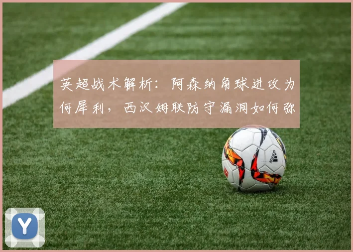英超战术解析：阿森纳角球进攻为何犀利，西汉姆联防守漏洞如何弥补